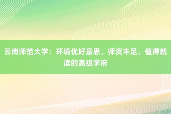 云南师范大学：环境优好意思，师资丰足，值得就读的高级学府