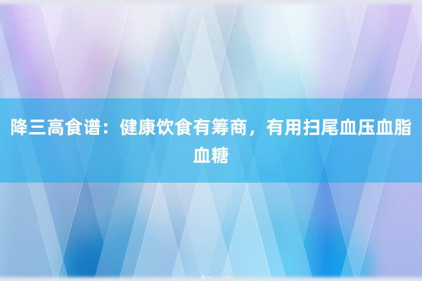 降三高食谱：健康饮食有筹商，有用扫尾血压血脂血糖