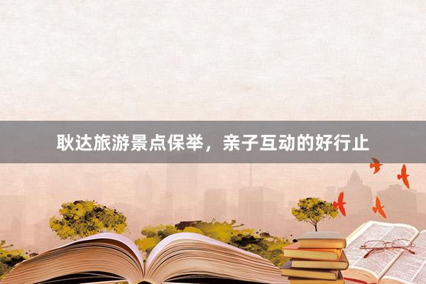 耿达旅游景点保举，亲子互动的好行止